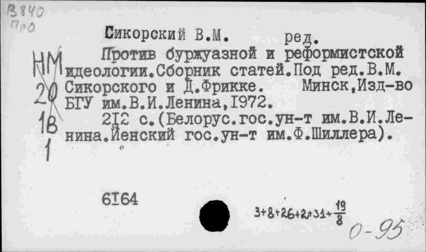 ﻿Сикорский ВЛ. ред.
Против буржуазной и реформистской идеологии.Сборник статей.Под ред.В.М. Сикорского и Д.Фрикке. Минск,Изд-во БГУ им.В.И.Ленина,1972.
212 с.(Белорус.гос.ун-т им.В.И.Ленина.Йенский гос.ун-т им.Ф.Шиллера).
6164
40